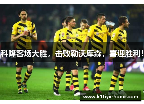 科隆客场大胜，击败勒沃库森，喜迎胜利！