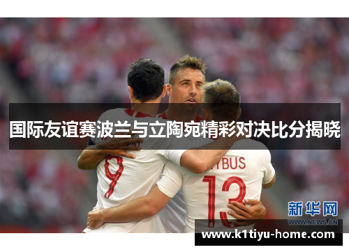 国际友谊赛波兰与立陶宛精彩对决比分揭晓